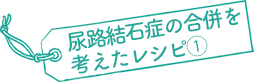 尿路結石症の合併を考えたレシピ①