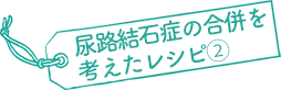 尿路結石症の合併を考えたレシピ②